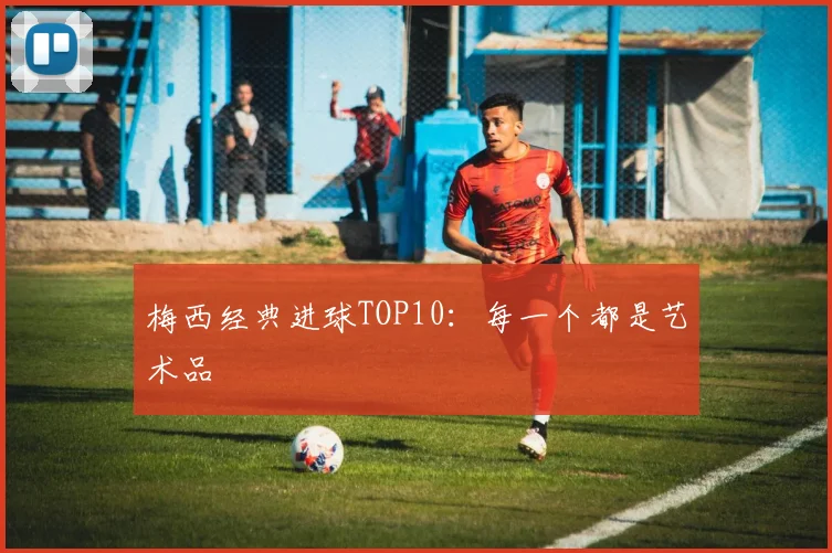 梅西经典进球TOP10：每一个都是艺术品