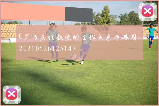 C罗与历任教练的合作关系与趣闻_20260526125143