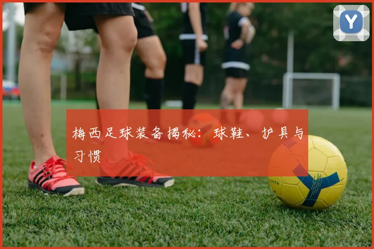 梅西足球装备揭秘:球鞋、护具与习惯