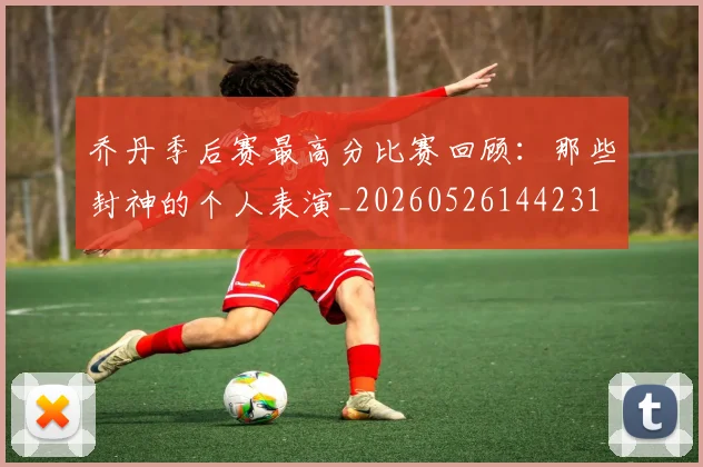 乔丹季后赛最高分比赛回顾:那些封神的个人表演_20260526144231