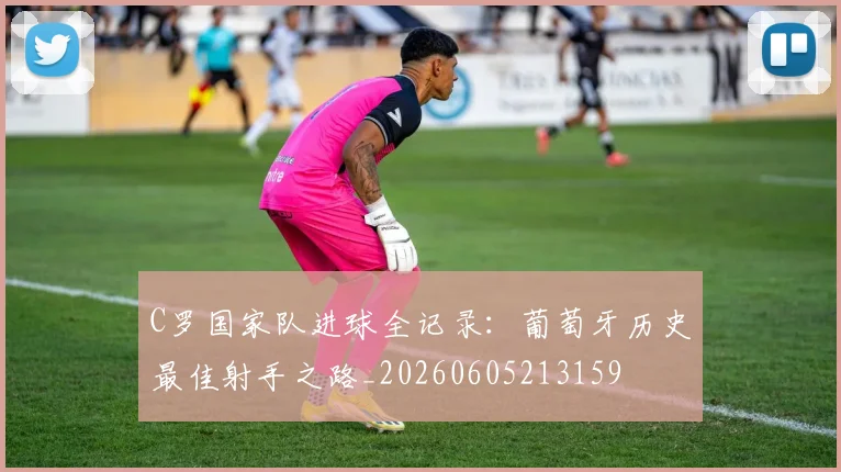 C罗国家队进球全记录：葡萄牙历史最佳射手之路_20260605213159