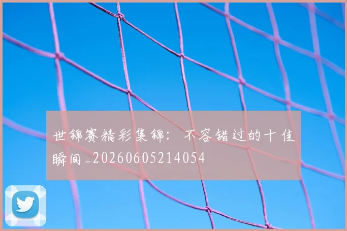 世锦赛精彩集锦：不容错过的十佳瞬间_20260605214054
