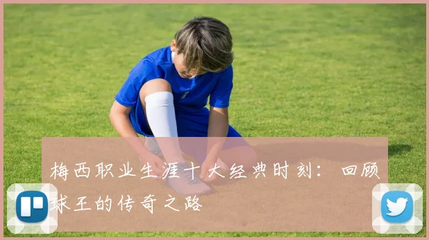 梅西职业生涯十大经典时刻：回顾球王的传奇之路