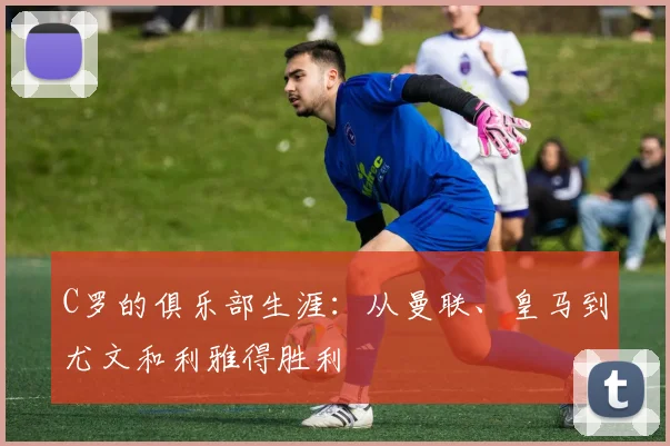 C罗的俱乐部生涯：从曼联、皇马到尤文和利雅得胜利