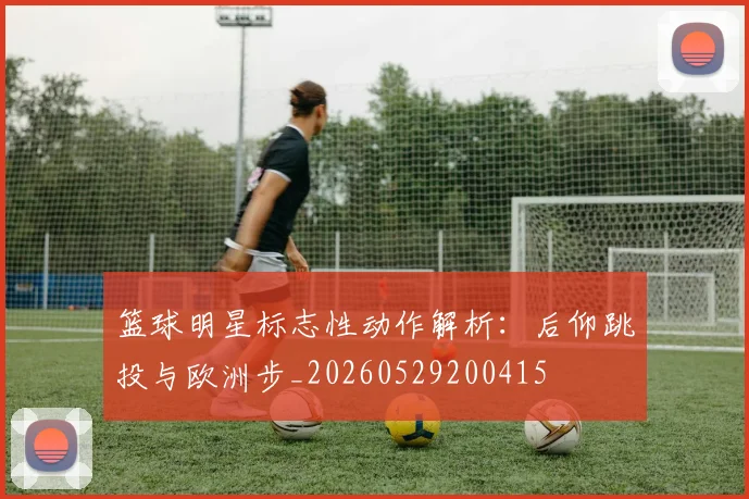 篮球明星标志性动作解析：后仰跳投与欧洲步_20260529200415
