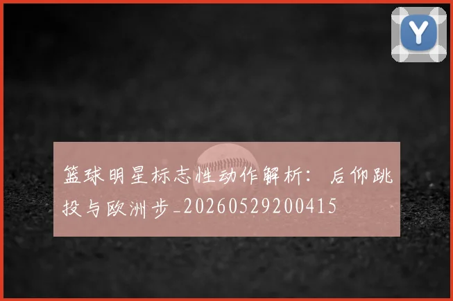 篮球明星标志性动作解析：后仰跳投与欧洲步_20260529200415