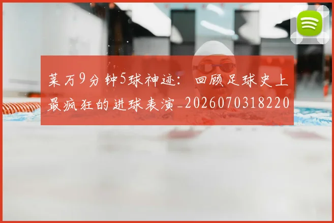 莱万9分钟5球神迹：回顾足球史上最疯狂的进球表演_20260703182205