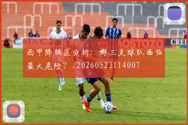 西甲降级区分析：哪三支球队面临最大危险？_20260523114007