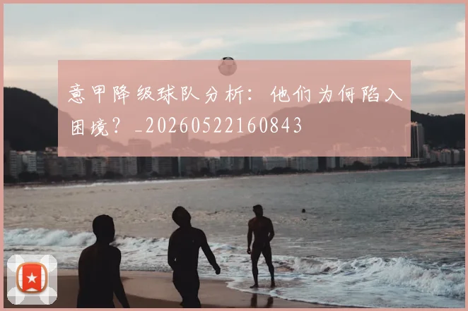 意甲降级球队分析：他们为何陷入困境？_20260522160843