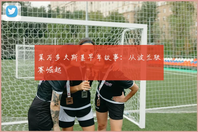 莱万多夫斯基早年故事:从波兰联赛崛起