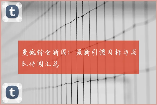 曼城转会新闻：最新引援目标与离队传闻汇总